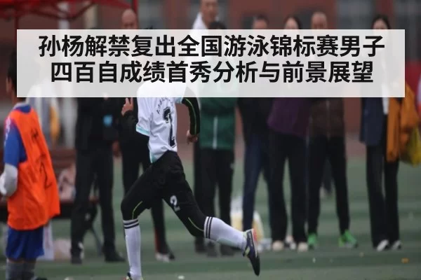 孙杨解禁复出全国游泳锦标赛男子四百自成绩首秀分析与前景展望